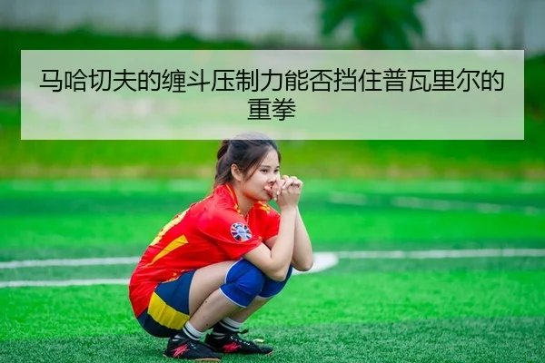 马哈切夫的缠斗压制力能否挡住普瓦里尔的重拳